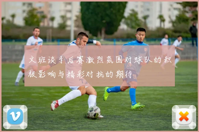文班谈季后赛激烈氛围对球队的积极影响与精彩对抗的期待
