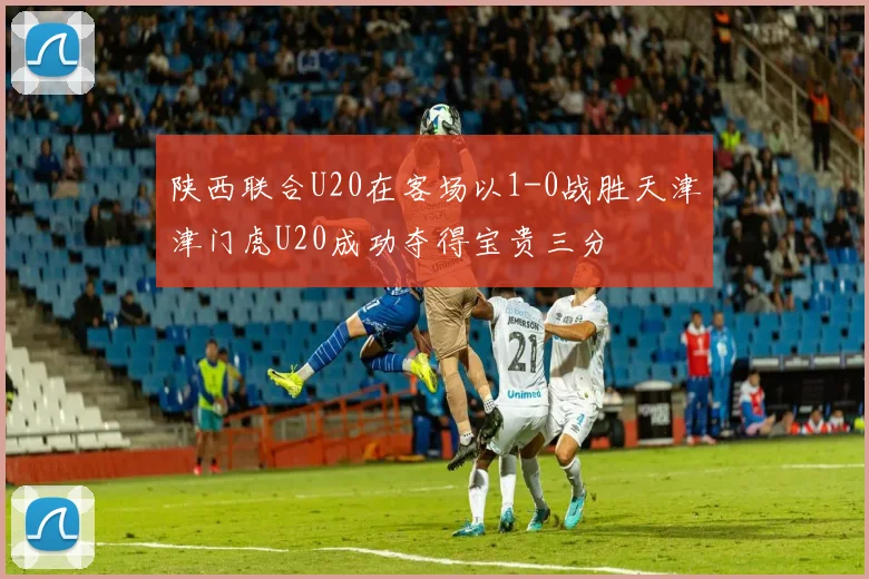 陕西联合U20在客场以1-0战胜天津津门虎U20成功夺得宝贵三分