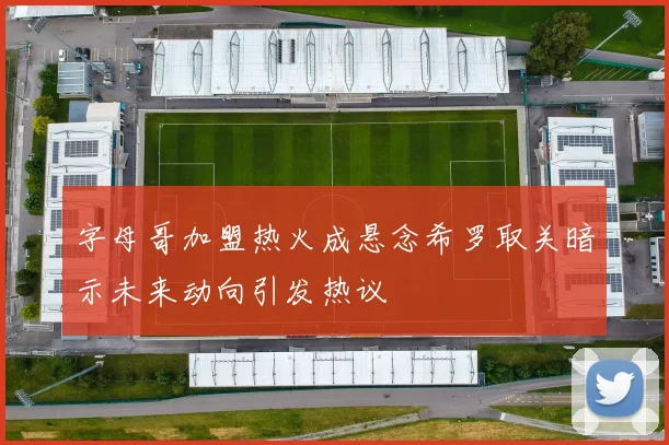 字母哥加盟热火成悬念希罗取关暗示未来动向引发热议