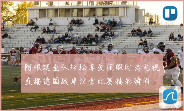 阿根廷全队轻松享受闲暇时光电视直播德国战库拉索比赛精彩瞬间