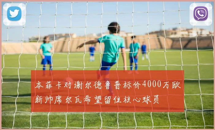 本菲卡对谢尔德鲁普标价4000万欧新帅席尔瓦希望留住核心球员