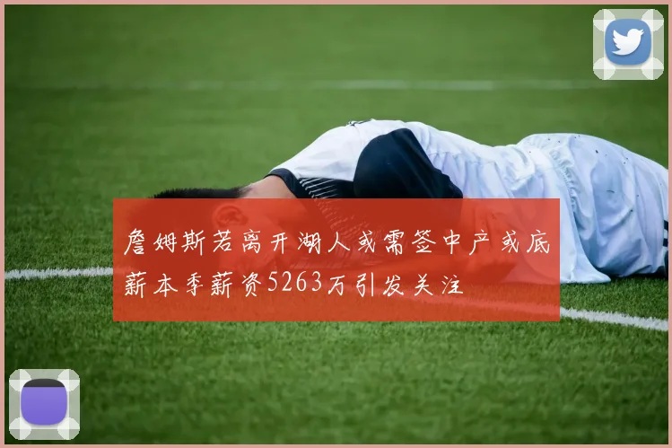 詹姆斯若离开湖人或需签中产或底薪本季薪资5263万引发关注