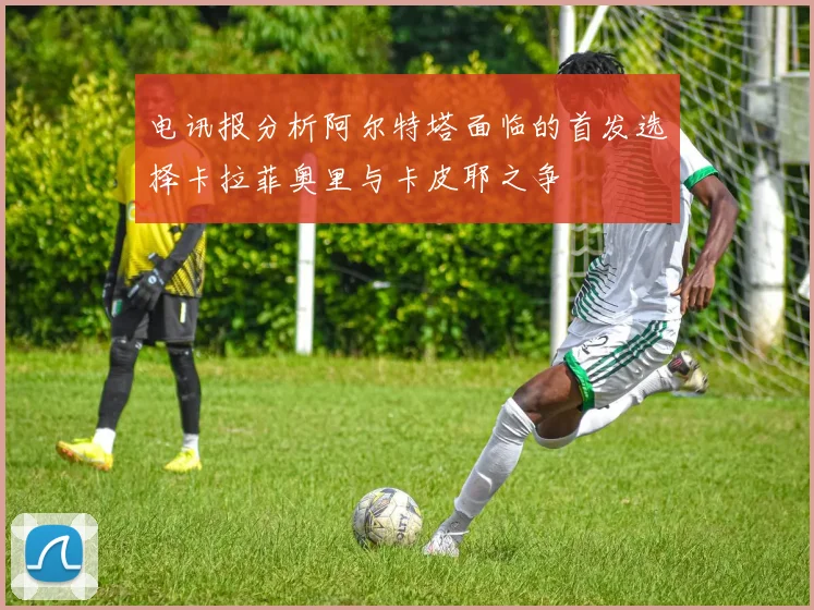 电讯报分析阿尔特塔面临的首发选择卡拉菲奥里与卡皮耶之争