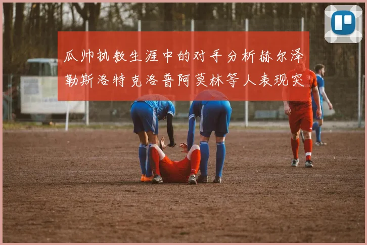 瓜帅执教生涯中的对手分析赫尔泽勒斯洛特克洛普阿莫林等人表现突出
