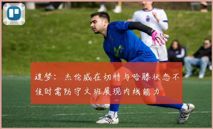 追梦：杰伦威在切特与哈滕状态不佳时需防守文班展现内线能力