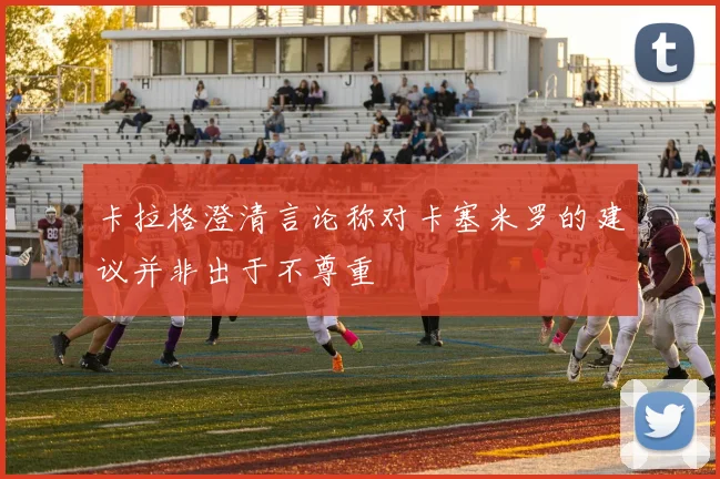 卡拉格澄清言论称对卡塞米罗的建议并非出于不尊重