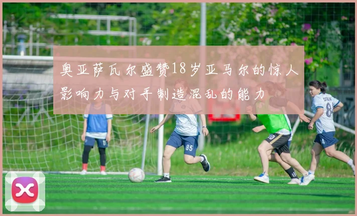 奥亚萨瓦尔盛赞18岁亚马尔的惊人影响力与对手制造混乱的能力