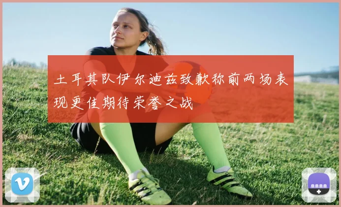 土耳其队伊尔迪兹致歉称前两场表现更佳期待荣誉之战