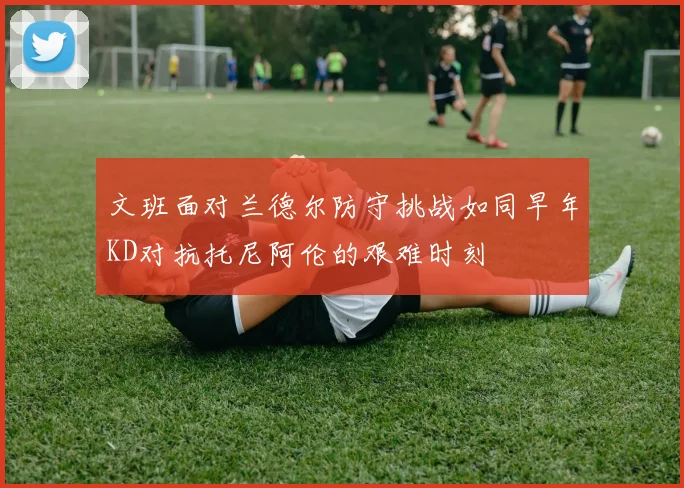 文班面对兰德尔防守挑战如同早年KD对抗托尼阿伦的艰难时刻