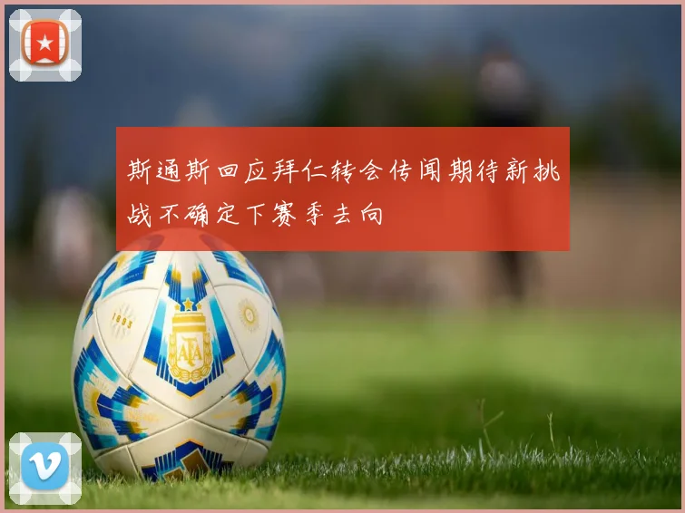 斯通斯回应拜仁转会传闻期待新挑战不确定下赛季去向