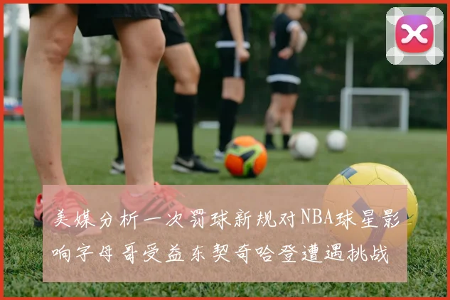 美媒分析一次罚球新规对NBA球星影响字母哥受益东契奇哈登遭遇挑战
