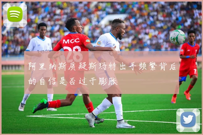 阿里纳斯质疑斯玛特出手频繁背后的自信是否过于膨胀
