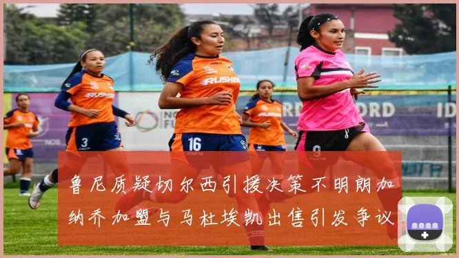 鲁尼质疑切尔西引援决策不明朗加纳乔加盟与马杜埃凯出售引发争议