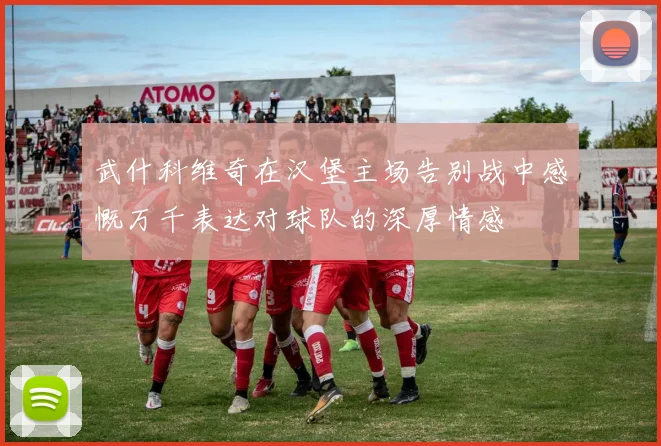 武什科维奇在汉堡主场告别战中感慨万千表达对球队的深厚情感