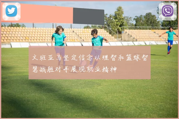 文班亚马坚定信念以理智和篮球智慧战胜对手展现职业精神