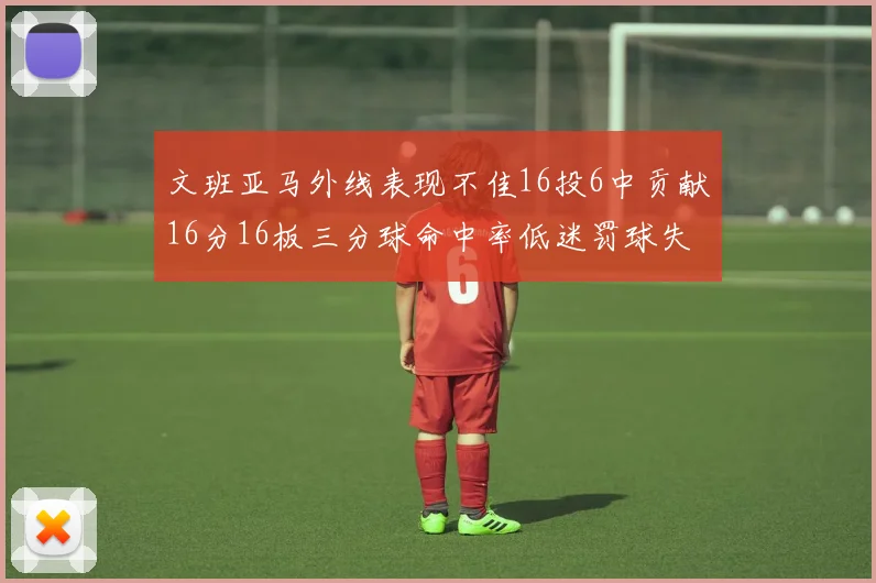 文班亚马外线表现不佳16投6中贡献16分16板三分球命中率低迷罚球失准影响球队表现