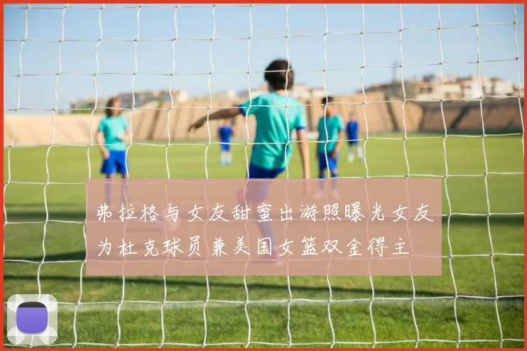 弗拉格与女友甜蜜出游照曝光女友为杜克球员兼美国女篮双金得主