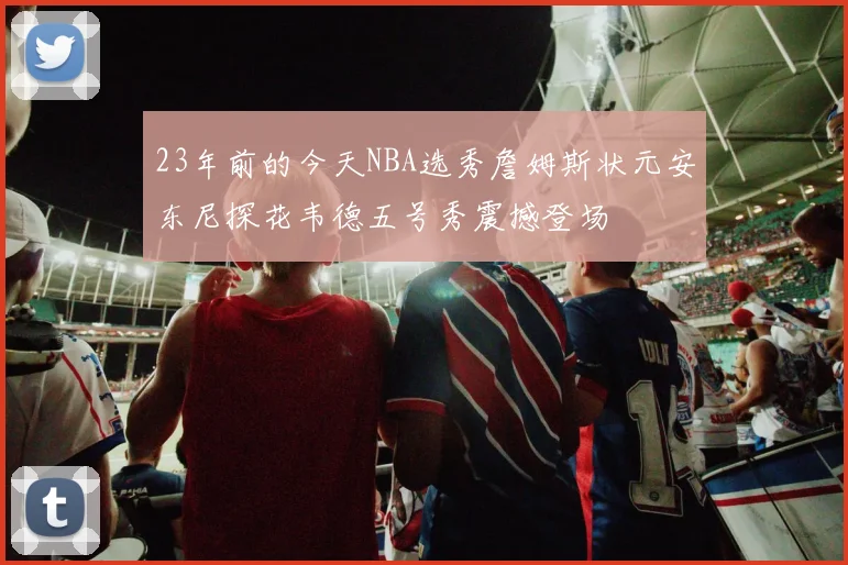23年前的今天NBA选秀詹姆斯状元安东尼探花韦德五号秀震撼登场