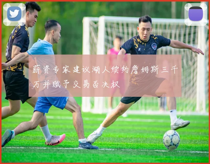薪资专家建议湖人续约詹姆斯三千万并赋予交易否决权
