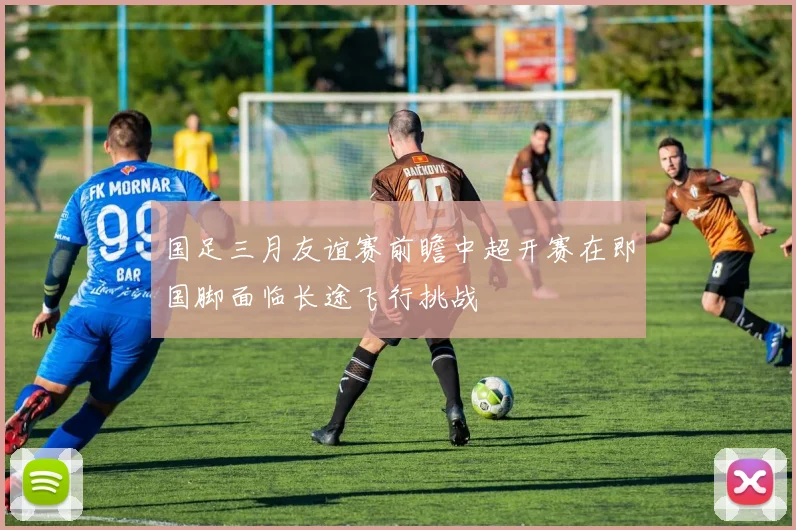国足三月友谊赛前瞻中超开赛在即国脚面临长途飞行挑战