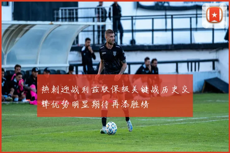 热刺迎战利兹联保级关键战历史交锋优势明显期待再添胜绩